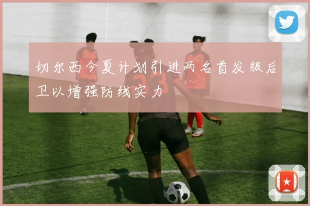 切尔西今夏计划引进两名首发级后卫以增强防线实力