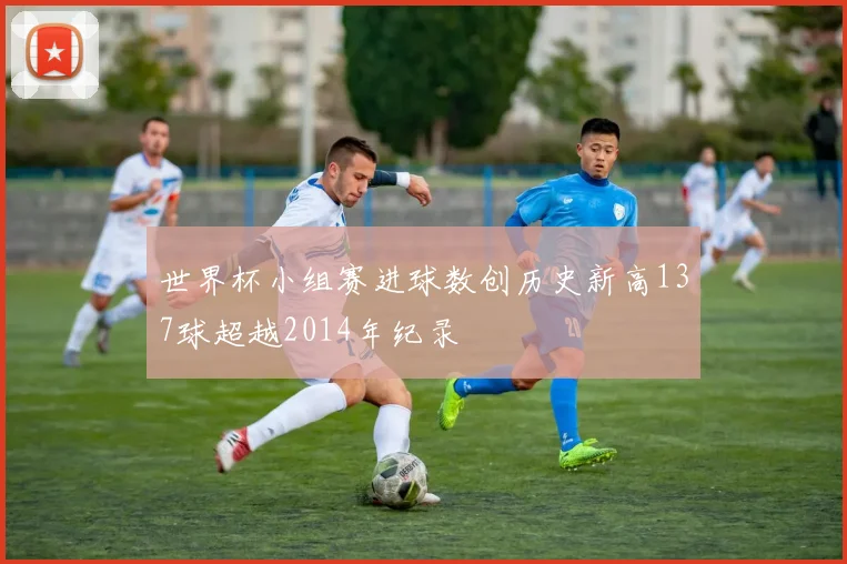 世界杯小组赛进球数创历史新高137球超越2014年纪录