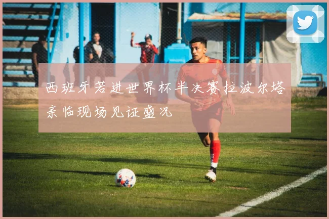 西班牙若进世界杯半决赛拉波尔塔亲临现场见证盛况
