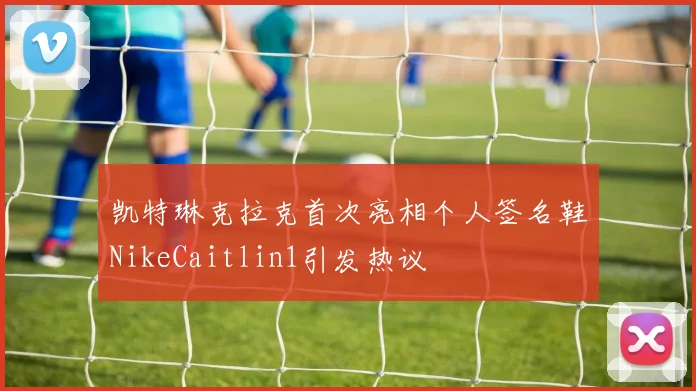 凯特琳克拉克首次亮相个人签名鞋NikeCaitlin1引发热议