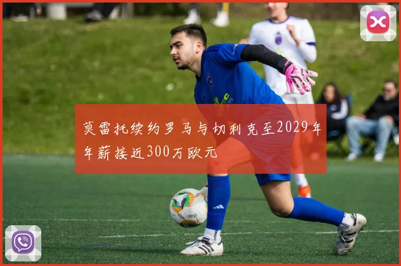 莫雷托续约罗马与切利克至2029年年薪接近300万欧元