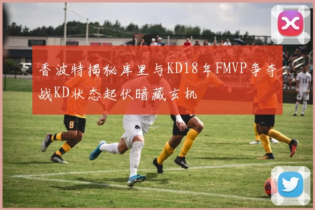 香波特揭秘库里与KD18年FMVP争夺战KD状态起伏暗藏玄机